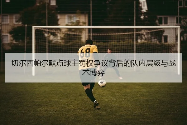 切尔西帕尔默点球主罚权争议背后的队内层级与战术博弈