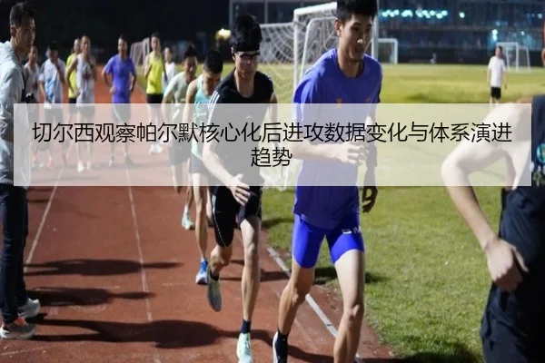 切尔西观察帕尔默核心化后进攻数据变化与体系演进趋势